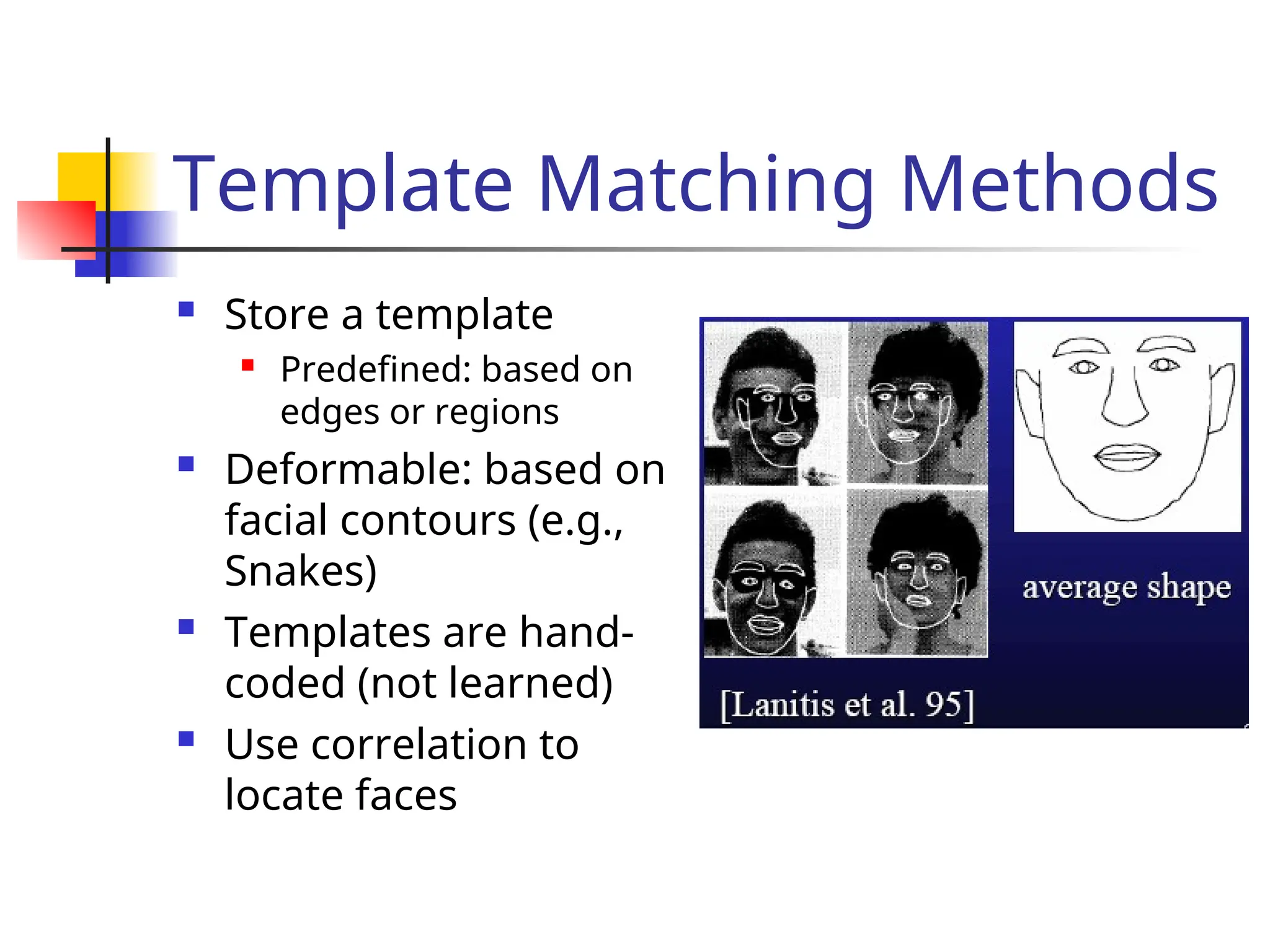 Template Matching Methods  Store a template  Predefined: based on edges or regions  Deformable: based on facial contours (e.g., Snakes)  Templates are hand- coded (not learned)  Use correlation to locate faces 