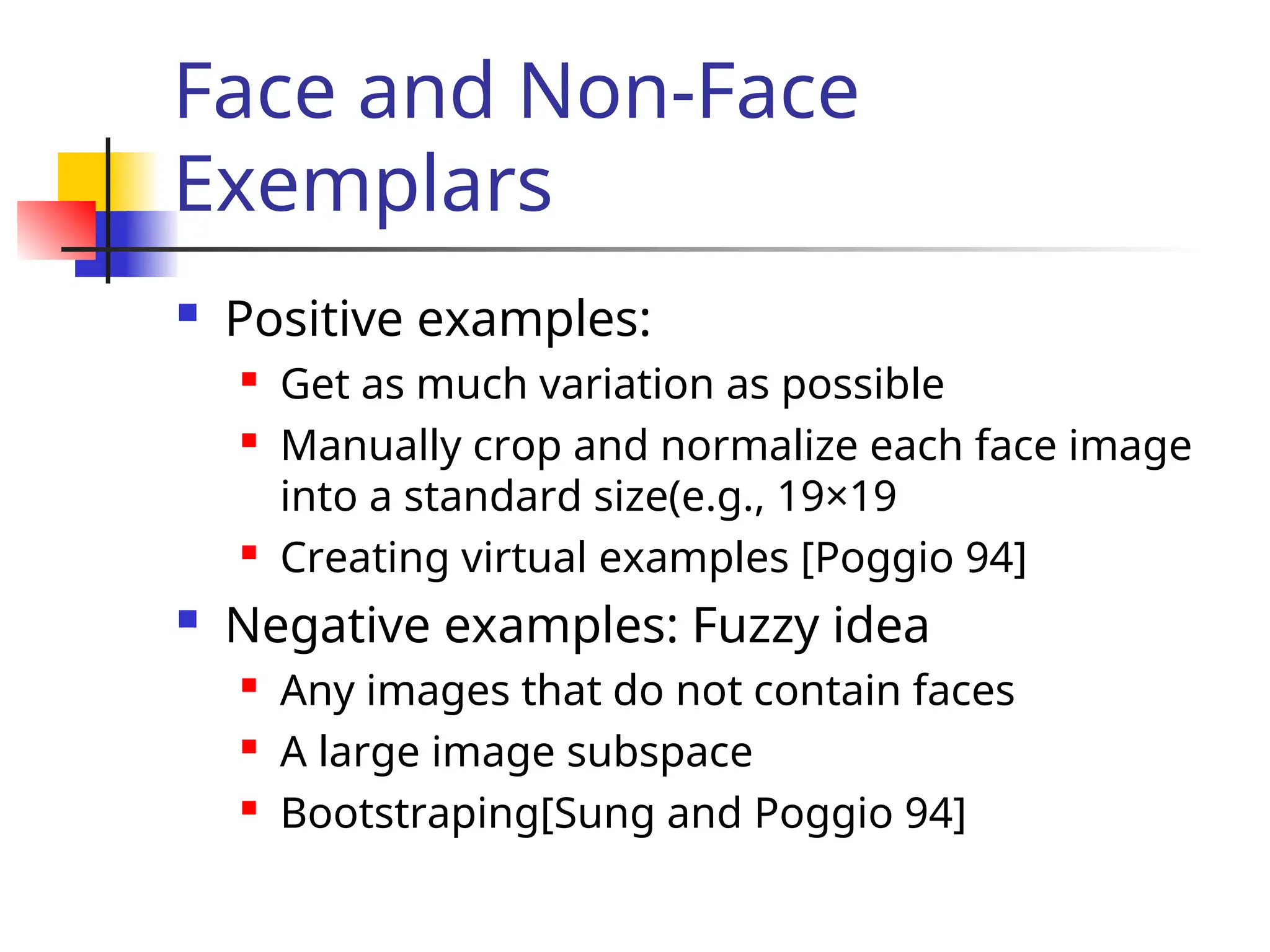 Face and Non-Face Exemplars  Positive examples:  Get as much variation as possible  Manually crop and normalize each face image into a standard size(e.g., 19×19  Creating virtual examples [Poggio 94]  Negative examples: Fuzzy idea  Any images that do not contain faces  A large image subspace  Bootstraping[Sung and Poggio 94] 