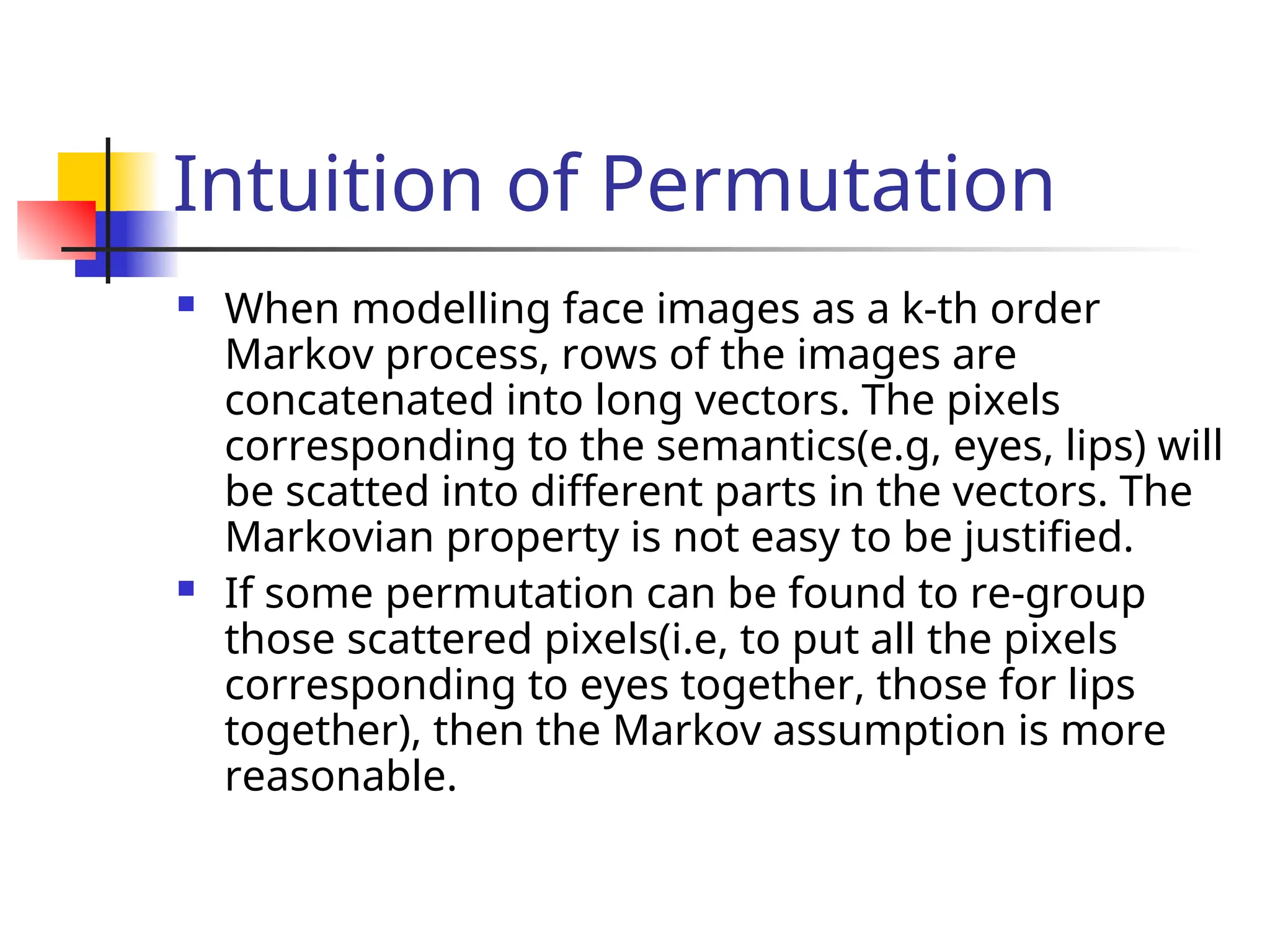 Intuition of Permutation  When modelling face images as a k-th order Markov process, rows of the images are concatenated into long vectors. The pixels corresponding to the semantics(e.g, eyes, lips) will be scatted into different parts in the vectors. The Markovian property is not easy to be justified.  If some permutation can be found to re-group those scattered pixels(i.e, to put all the pixels corresponding to eyes together, those for lips together), then the Markov assumption is more reasonable. 