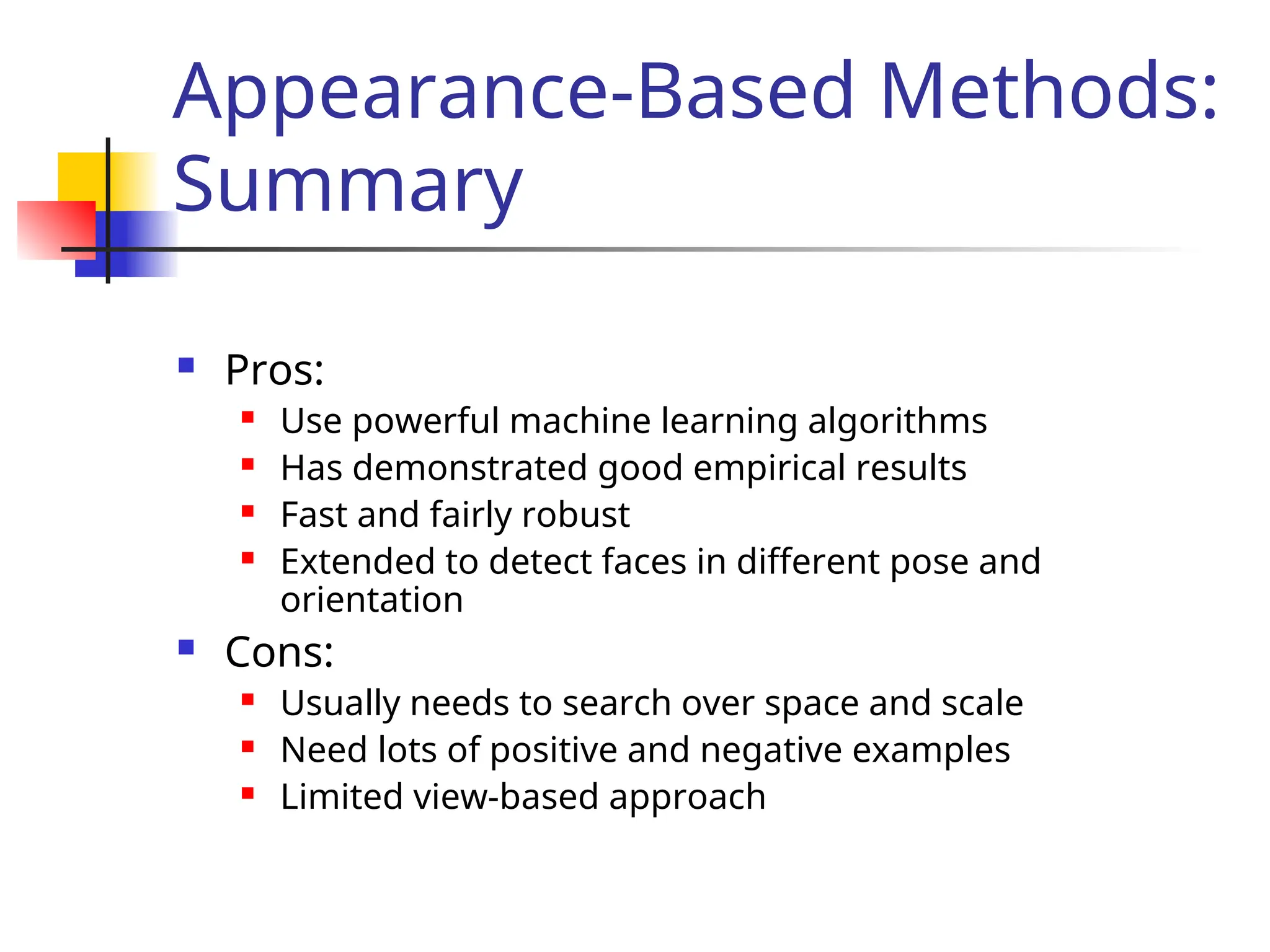 Appearance-Based Methods: Summary  Pros:  Use powerful machine learning algorithms  Has demonstrated good empirical results  Fast and fairly robust  Extended to detect faces in different pose and orientation  Cons:  Usually needs to search over space and scale  Need lots of positive and negative examples  Limited view-based approach 