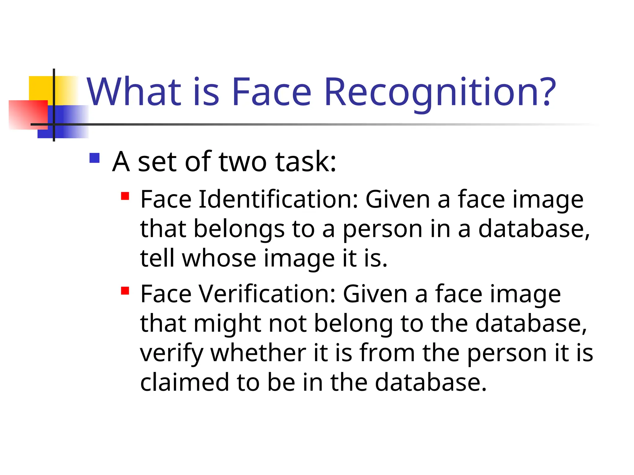 What is Face Recognition?  A set of two task:  Face Identification: Given a face image that belongs to a person in a database, tell whose image it is.  Face Verification: Given a face image that might not belong to the database, verify whether it is from the person it is claimed to be in the database. 