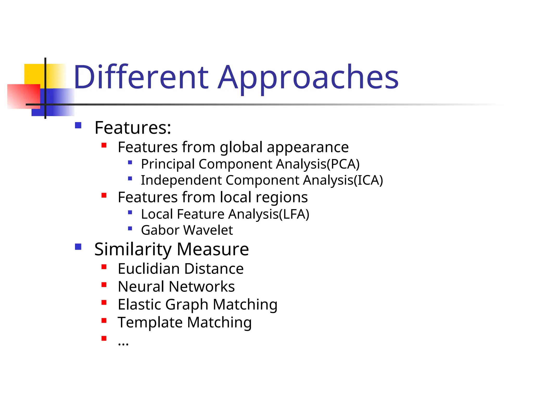 Different Approaches  Features:  Features from global appearance  Principal Component Analysis(PCA)  Independent Component Analysis(ICA)  Features from local regions  Local Feature Analysis(LFA)  Gabor Wavelet  Similarity Measure  Euclidian Distance  Neural Networks  Elastic Graph Matching  Template Matching  … 