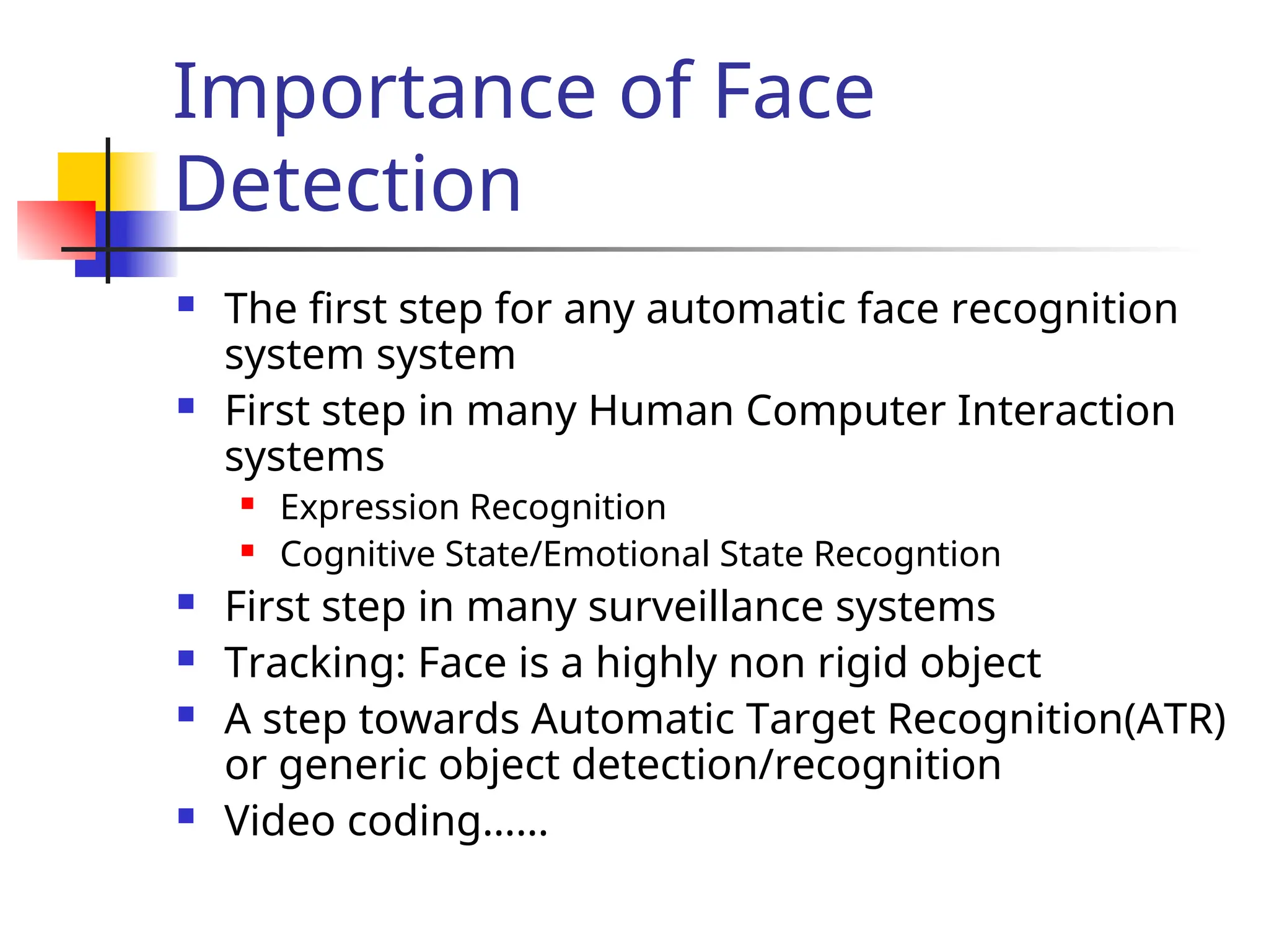 Importance of Face Detection  The first step for any automatic face recognition system system  First step in many Human Computer Interaction systems  Expression Recognition  Cognitive State/Emotional State Recogntion  First step in many surveillance systems  Tracking: Face is a highly non rigid object  A step towards Automatic Target Recognition(ATR) or generic object detection/recognition  Video coding…… 