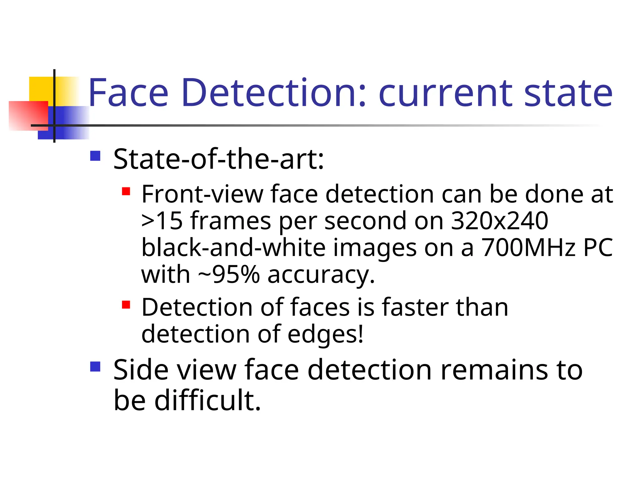 Face Detection: current state  State-of-the-art:  Front-view face detection can be done at >15 frames per second on 320x240 black-and-white images on a 700MHz PC with ~95% accuracy.  Detection of faces is faster than detection of edges!  Side view face detection remains to be difficult. 