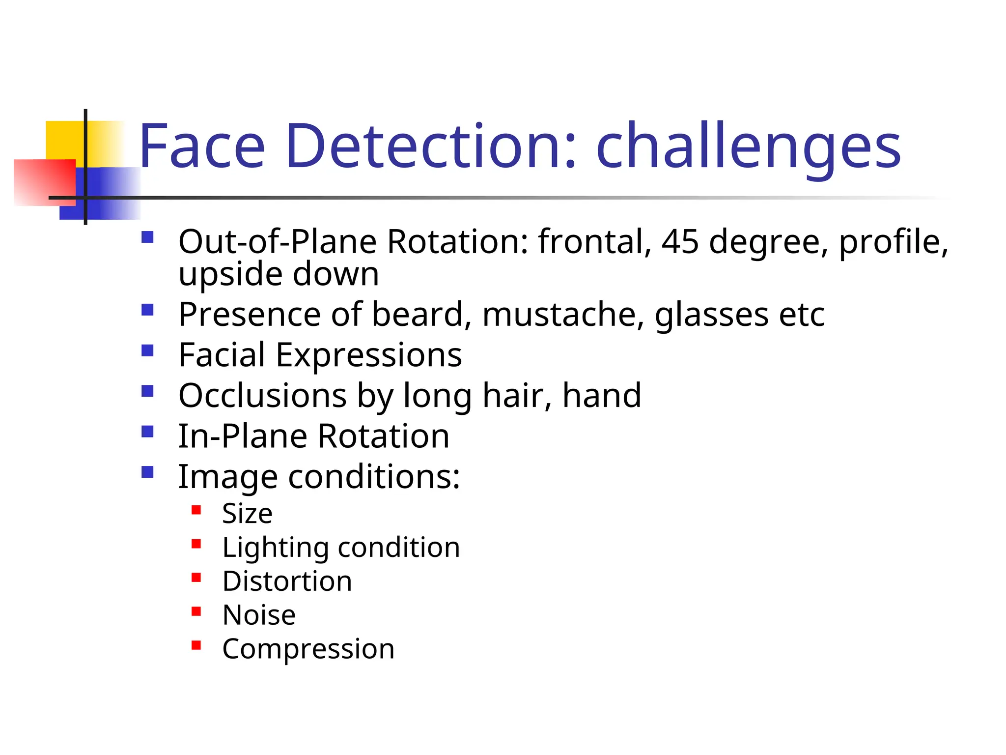 Face Detection: challenges  Out-of-Plane Rotation: frontal, 45 degree, profile, upside down  Presence of beard, mustache, glasses etc  Facial Expressions  Occlusions by long hair, hand  In-Plane Rotation  Image conditions:  Size  Lighting condition  Distortion  Noise  Compression 