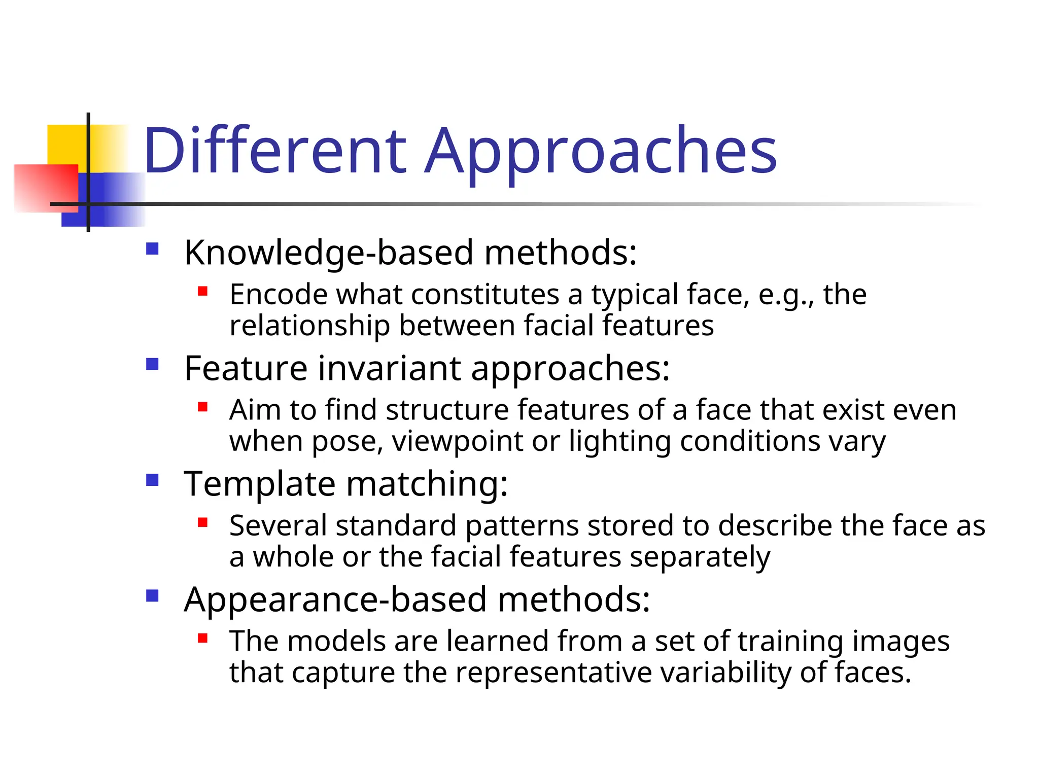 Different Approaches  Knowledge-based methods:  Encode what constitutes a typical face, e.g., the relationship between facial features  Feature invariant approaches:  Aim to find structure features of a face that exist even when pose, viewpoint or lighting conditions vary  Template matching:  Several standard patterns stored to describe the face as a whole or the facial features separately  Appearance-based methods:  The models are learned from a set of training images that capture the representative variability of faces. 