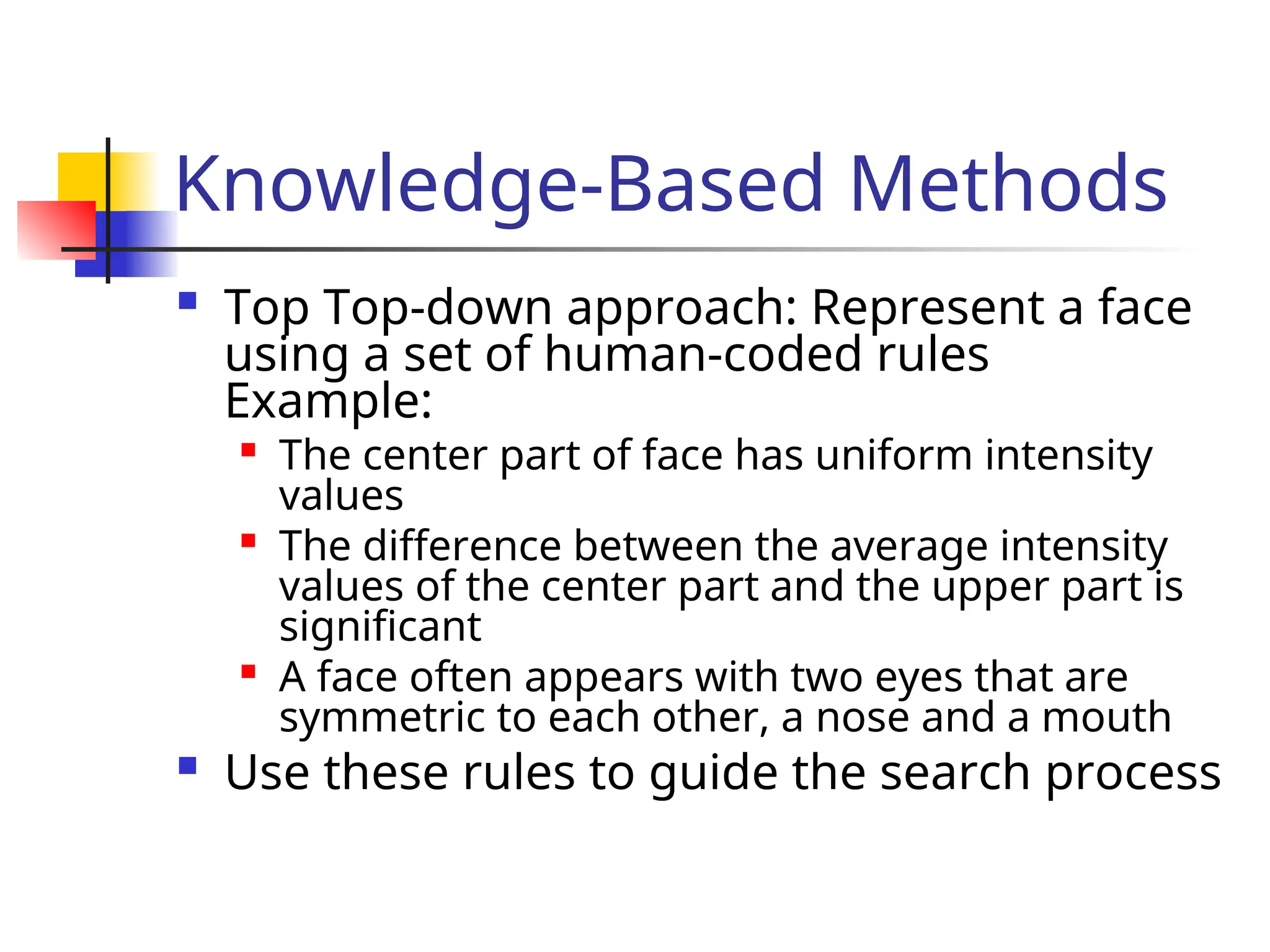 Knowledge-Based Methods  Top Top-down approach: Represent a face using a set of human-coded rules Example:  The center part of face has uniform intensity values  The difference between the average intensity values of the center part and the upper part is significant  A face often appears with two eyes that are symmetric to each other, a nose and a mouth  Use these rules to guide the search process 