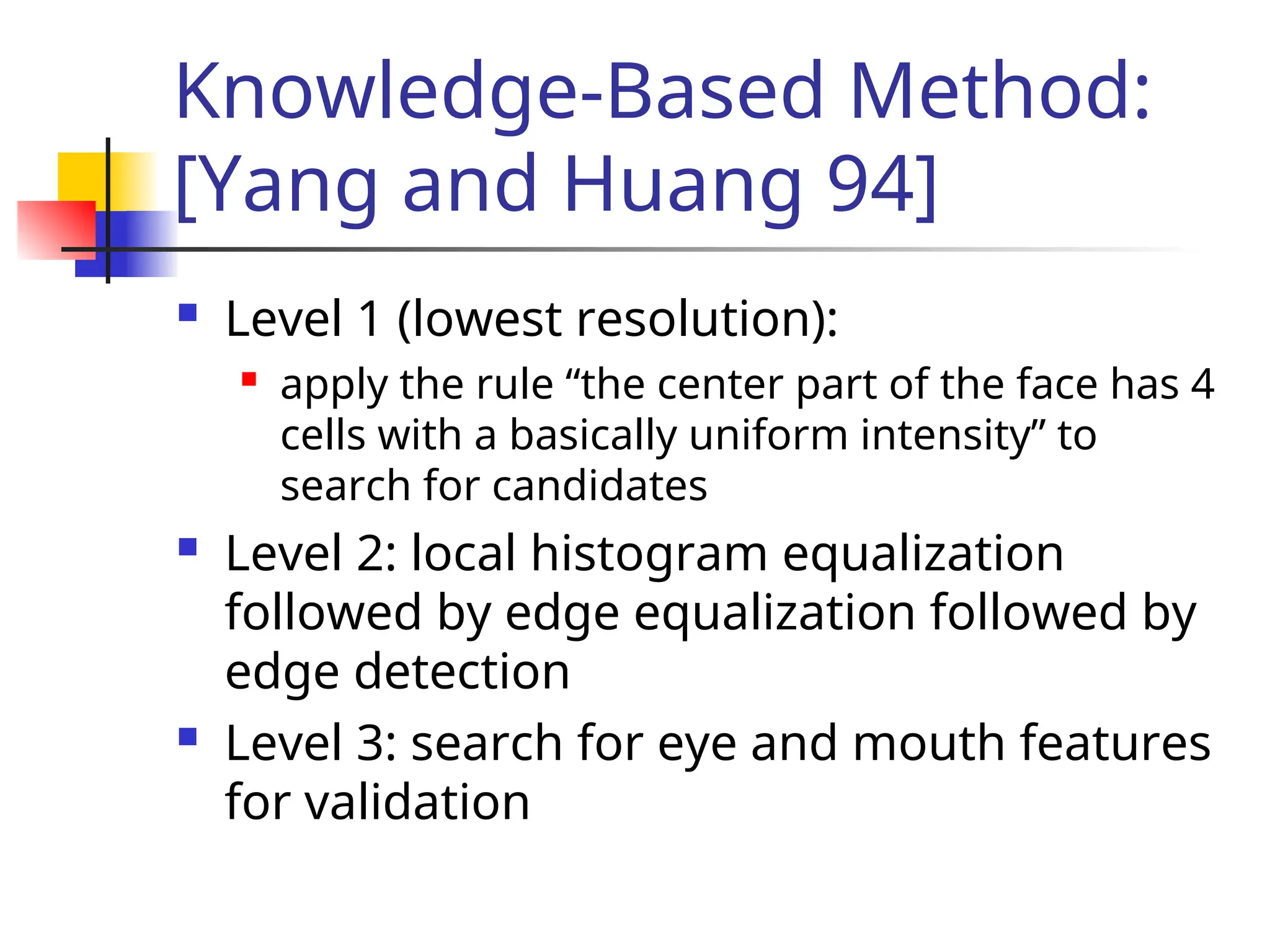 Knowledge-Based Method: [Yang and Huang 94]  Level 1 (lowest resolution):  apply the rule “the center part of the face has 4 cells with a basically uniform intensity” to search for candidates  Level 2: local histogram equalization followed by edge equalization followed by edge detection  Level 3: search for eye and mouth features for validation 