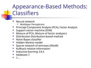 Appearance-Based Methods:
Classifiers
 Neural network

Multilayer Perceptrons
 Princiapl Component Analysis (PCA), Factor Analysis
 Support vector machine (SVM)
 Mixture of PCA, Mixture of factor analyzers
 Distribution Distribution-based method
 Naïve Bayes classifier
 Hidden Markov model
 Sparse network of winnows (SNoW)
 Kullback relative information
 Inductive learning: C4.5
 Adaboost 􀂄
 􀂄 …
 