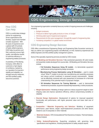 CDG Engineering Design Services

How CDG                           Your engineering organization constantly faces any number of ongoing pressures and challenges,
                                  including:
Can Help
                                      m Budget constraints
CDG is a world-class strategic        m Pressure to deliver high quality products on time, on budget
partner for engineering-              m Shrinking talent pool of experienced engineers
driven organizations that             m Requirements for life cycle management / through-life support of engineering data
develop, support and maintain
                                      m Increasing competition in a global market environment
complex equipment. With
40 years of experience and
a global staff of hundreds        CDG Engineering Design Services
of highly skilled engineers,      CDG offers comprehensive Engineering Design and Engineering Data Conversion services to
CDG helps its partners and        help you deliver your engineering projects cost-effectively, on time, backed by experienced and
their customers ensure high-      skilled engineers and ISO-certified quality management systems.
quality, cost-effective results
to maximize efficiency in         Some of the speciality engineering services provided by CDG include:
engineering-related processes.
                                      m   3D Modeling and Simulation Services: Fully constrained parametric 3D solid models
A subsidiary of The Boeing                and assembly models developed from source data. 3D Modeling and Simulation Services
Company, CDG offers its                   include:
customers a high degree
                                              • Full Animation Sequences Using 3D models – to demonstrate equipment
of confidence, backed by
                                                performance during engineering design processes
our reputation for long-term
stability and reliability, our                • Manufacturing Process Optimization using 3D Simulation – used to create
stringent security measures,                    virtual “What If” models to pre-test new manufacturing and assembly processes
and ISO-certified quality                       and reduce up-front investment in proposed process improvements. Models
assurance practices.                            can be effectively combined with Lean assessment of processes for a full-circle
                                                understanding of the potential impact of proposed changes.
                                              • 3D Animation Sequences for Training Materials – used to demonstrate
                                                maintenance processes, equipment disassembly/reassembly, or other procedures.

                                      m   Weight Optimization: Modeling of design options to reduce equipment weight to lower
                                          shipping costs and improve operations efficiency, without compromising durability or
                                          reliability

                                      m   Discrete Design Optimization: Development of options for improved equipment
                                          functionality and performance, with higher perceived value and lower total cost of
                                          operations

                                      m   Composites / Materials Engineering and Selection: Modeling of equipment
                                          performance, peak failures, weight, repair/replacement procedures and other factors
                                          related to use of composites or other materials

                                      m   Materials Analysis: CFD (Computational Fluid Dynamics) Analysis, Thermal Analysis,
                                          Stress Analysis

                                      m   Safety Analysis/Engineering: Supporting compliance with governing                  body
                                          specifications and regulations, including development of safety analysis reports
 