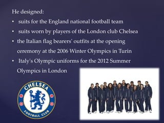 He designed:
? suits for the England national football team
? suits worn by players of the London club Chelsea
? the Italian flag bearers' outfits at the opening
ceremony at the 2006 Winter Olympics in Turin
? Italy's Olympic uniforms for the 2012 Summer
Olympics in London
 