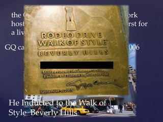 the Guggenheim Museum in New York
hosted an exhibition of his work, a first for
a living designer
GQ called him a Man Of The Year in 2006
He Inducted to the Walk of
Style Beverly Hills
 