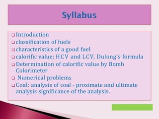  Introduction
 classification of fuels
 characteristics of a good fuel
 calorific value; HCV and LCV, Dulong’s formula
 Determination of calorific value by Bomb
Colorimeter
 Numerical problems
 Coal: analysis of coal - proximate and ultimate
analysis significance of the analysis.
 