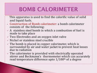 This apparatus is used to find the calorific value of solid
and liquid fuels.
⦁ Construction of Bomb calorimeter: a bomb calorimeter
consists of the following:
 A stainless steel bomb in which a combustion of fuel is
made to take place
 Two Electrodes and an oxygen inlet valve
 Nickel or stainless steel crucible
 The bomb is placed in copper calorimeter, which is
surrounded by air and water jacket to prevent heat losses
due to radiation
 The calorimeter is provided with electrically operated
stirrer and Beckmann’s thermometer which can accurately
read temperature difference upto 1/100th of a degree
 