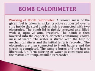 Working of Bomb calorimeter: A known mass of the
given fuel is taken in nickel crucible supported over a
ring inside the steel bomb which is connected with two
electrodes. The bomb lid is tightly screwed and filled
with O2 upto 25 atm. Pressure. The bomb is then
lowered into the copper calorimeter containing known
mass of water. The water is stirred with the help of
mechanical stirrer and the initial temp is recorded. The
electrodes are then connected to 6 volt battery and the
circuit is completed. The sample burns and the heat is
liberated. Uniform stirring of water is continued and
the maximum temp. attained is recorded.
 