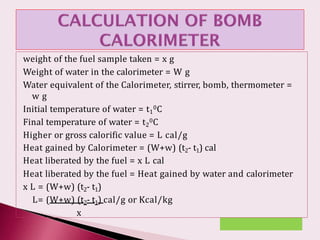 weight of the fuel sample taken = x g
Weight of water in the calorimeter = W g
Water equivalent of the Calorimeter, stirrer, bomb, thermometer =
w g
Initial temperature of water = t1
0C
Final temperature of water = t2
0C
Higher or gross calorific value = L cal/g
Heat gained by Calorimeter = (W+w) (t2- t1) cal
Heat liberated by the fuel = x L cal
Heat liberated by the fuel = Heat gained by water and calorimeter
x L = (W+w) (t2- t1)
L= (W+w) (t2- t1) cal/g or Kcal/kg
x
 