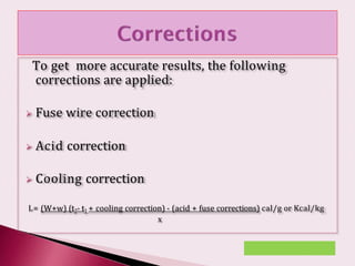 To get more accurate results, the following
corrections are applied:
 Fuse wire correction
 Acid correction
 Cooling correction
L= (W+w) (t2- t1 + cooling correction) - (acid + fuse corrections) cal/g or Kcal/kg
x
 