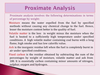Proximate analysis involves the following determinations in terms
of percentage by weight:
Moisture means the water expelled from the fuel by specified
methods without causing any chemical change to the fuel. Hence,
lesser the moisture content better is the quality of fuel.
Volatile matter is the loss in weight minus the moisture when the
fuel is heated to a sufficiently high temperature under specified
conditions. A high volatile matter containing coal burns with a long
flame, high smoke and has low calorific value.
Ash is the inorganic residue left when the fuel is completely burnt in
air under specified conditions.
Fixed carbon is the residue obtained by subtracting the sum of the
percentages by weight of moisture, volatile matter and ash from
100. It is essentially carbon containing minor amounts of nitrogen,
sulphur, oxygen and hydrogen.
 