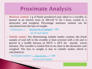 ⦁ Moisture content: 1 g of finely powdered coal, taken in a crucible, is
heated in an electric oven at 105-110 0C for l hour, cooled in a
dessicator and weighed. Percentage moisture content can be
calculated from the loss of weight.
% Moisture = loss in wt of sample × 100
wt of coal taken
⦁ Volatile matter: For determining volatile matter content, the dried
sample of coal left in the crucible is then covered with a lid and is
placed in a muffle furnace at 925°C ± 20°C for exactly seven
minutes. The crucible is cooled first in air, then in the dessicator and
weighed. The loss in weight is due to volatile matter which is
calculated as:
% Volatile matter = loss in wt × 100
wt of coal sample
 