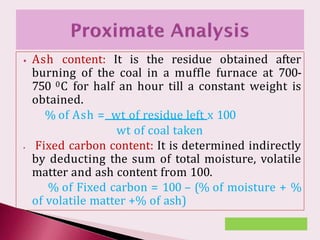⦁ Ash content: It is the residue obtained after
burning of the coal in a muffle furnace at 700-
750 0C for half an hour till a constant weight is
obtained.
% of Ash = wt of residue left x 100
wt of coal taken
⦁ Fixed carbon content: It is determined indirectly
by deducting the sum of total moisture, volatile
matter and ash content from 100.
% of Fixed carbon = 100 – (% of moisture + %
of volatile matter +% of ash)
 