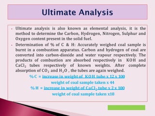 ⦁ Ultimate analysis is also known as elemental analysis, it is the
method to determine the Carbon, Hydrogen, Nitrogen, Sulphur and
Oxygen content present in the solid fuel.
⦁ Determination of % of C & H: Accurately weighed coal sample is
burnt in a combustion apparatus. Carbon and hydrogen of coal are
converted into carbon-dioxide and water vapour respectively. The
products of combustion are absorbed respectively in KOH and
CaCl2 tubes respectively of known weights. After complete
absorption of CO2 and H2O , the tubes are again weighed.
% C = increase in weight of KOH tube x 12 x 100
weight of coal sample taken x 44
% H = increase in weight of CaCl2 tube x 2 x 100
weight of coal sample taken x18
 