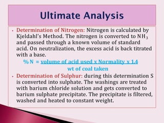 ⦁ Determination of Nitrogen: Nitrogen is calculated by
Kjeldahl’s Method. The nitrogen is converted to NH3
and passed through a known volume of standard
acid. On neutralization, the excess acid is back titrated
with a base.
% N = volume of acid used x Normality x 1.4
wt of coal taken
⦁ Determination of Sulphur: during this determination S
is converted into sulphate. The washings are treated
with barium chloride solution and gets converted to
barium sulphate precipitate. The precipitate is filtered,
washed and heated to constant weight.
 