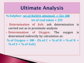 % Sulphur: wt of BaSO4 obtained × 32× 100
wt of coal taken × 233
 Determination of Ash: ash determination is
carried out as in proximate analysis
⦁ Determination of Oxygen: The oxygen is
determined indirectly by calculation as:
% of Oxygen = 100 – (% of C + % of H + % of N +
% of S + % of Ash)
 