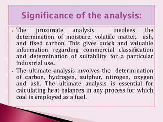 ⦁ The proximate analysis involves the
determination of moisture, volatile matter, ash,
and fixed carbon. This gives quick and valuable
information regarding commercial classification
and determination of suitability for a particular
industrial use.
⦁ The ultimate analysis involves the determination
of carbon, hydrogen, sulphur, nitrogen, oxygen
and ash. The ultimate analysis is essential for
calculating heat balances in any process for which
coal is employed as a fuel.
 