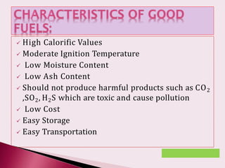  High Calorific Values
 Moderate Ignition Temperature
 Low Moisture Content
 Low Ash Content
 Should not produce harmful products such as CO2
,SO2, H2S which are toxic and cause pollution
 Low Cost
 Easy Storage
 Easy Transportation
 
