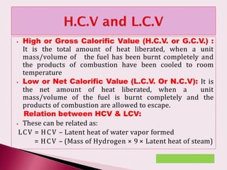⦁ High or Gross Calorific Value (H.C.V. or G.C.V.) :
It is the total amount of heat liberated, when a unit
mass/volume of the fuel has been burnt completely and
the products of combustion have been cooled to room
temperature
⦁ Low or Net Calorific Value (L.C.V. Or N.C.V): It is
the net amount of heat liberated, when a unit
mass/volume of the fuel is burnt completely and the
products of combustion are allowed to escape.
Relation between HCV & LCV:
⦁ These can be related as:
LCV = HCV – Latent heat of water vapor formed
= HCV – (Mass of Hydrogen × 9 × Latent heat of steam)
 