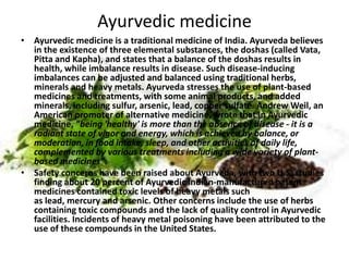 Ayurvedic medicine
• Ayurvedic medicine is a traditional medicine of India. Ayurveda believes
in the existence of three elemental substances, the doshas (called Vata,
Pitta and Kapha), and states that a balance of the doshas results in
health, while imbalance results in disease. Such disease-inducing
imbalances can be adjusted and balanced using traditional herbs,
minerals and heavy metals. Ayurveda stresses the use of plant-based
medicines and treatments, with some animal products, and added
minerals, including sulfur, arsenic, lead, copper sulfate. Andrew Weil, an
American promoter of alternative medicine, wrote that in Ayurvedic
medicine, "being 'healthy' is more than the absence of disease - it is a
radiant state of vigor and energy, which is achieved by balance, or
moderation, in food intake, sleep, and other activities of daily life,
complemented by various treatments including a wide variety of plant-
based medicines".
• Safety concerns have been raised about Ayurveda, with two U.S. studies
finding about 20 percent of Ayurvedic Indian-manufactured patent
medicines contained toxic levels of heavy metals such
as lead, mercury and arsenic. Other concerns include the use of herbs
containing toxic compounds and the lack of quality control in Ayurvedic
facilities. Incidents of heavy metal poisoning have been attributed to the
use of these compounds in the United States.
 