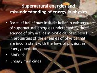 Supernatural energies and
misunderstanding of energy in physics
• Bases of belief may include belief in existence
of supernatural energies undetected by the
science of physics, as in biofields, or in belief
in properties of the energies of physics that
are inconsistent with the laws of physics, as in
energy medicine
• Biofields
• Energy medicines
 
