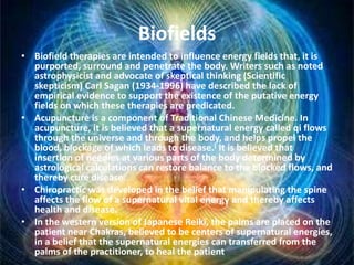 Biofields
• Biofield therapies are intended to influence energy fields that, it is
purported, surround and penetrate the body. Writers such as noted
astrophysicist and advocate of skeptical thinking (Scientific
skepticism) Carl Sagan (1934-1996) have described the lack of
empirical evidence to support the existence of the putative energy
fields on which these therapies are predicated.
• Acupuncture is a component of Traditional Chinese Medicine. In
acupuncture, it is believed that a supernatural energy called qi flows
through the universe and through the body, and helps propel the
blood, blockage of which leads to disease.[ It is believed that
insertion of needles at various parts of the body determined by
astrological calculations can restore balance to the blocked flows, and
thereby cure disease.
• Chiropractic was developed in the belief that manipulating the spine
affects the flow of a supernatural vital energy and thereby affects
health and disease.
• In the western version of Japanese Reiki, the palms are placed on the
patient near Chakras, believed to be centers of supernatural energies,
in a belief that the supernatural energies can transferred from the
palms of the practitioner, to heal the patient
 