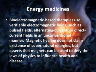 Energy medicines
• Bioelectromagnetic-based therapies use
verifiable electromagnetic fields, such as
pulsed fields, alternating-current, or direct-
current fields in an unconventional
manner. Magnetic healing does not claim
existence of supernatural energies, but
asserts that magnets can be used to defy the
laws of physics to influence health and
disease
 