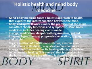 Holistic health and mind body
medicine
• Mind-body medicine takes a holistic approach to health
that explores the interconnection between the mind,
body, and spirit. It works under the premise that the mind
can affect "bodily functions and symptoms". Mind body
medicines includes healing claims made
in yoga, meditation, deep-breathing exercises, guided
imagery, hypnotherapy, progressive relaxation, qi gong,
and tai chi.
• Yoga, a method of traditional stretches, exercises, and
meditations in Hinduism, may also be classified as an
energy medicine insofar as its healing effects are believed
to be due to a healing "life energy" that is absorbed into
the body through the breath, and is thereby believed to
treat a wide variety of illnesses and complaints
 