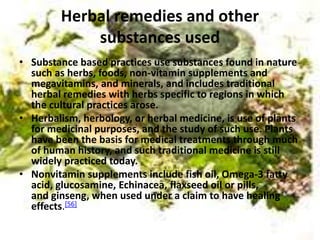Herbal remedies and other
substances used
• Substance based practices use substances found in nature
such as herbs, foods, non-vitamin supplements and
megavitamins, and minerals, and includes traditional
herbal remedies with herbs specific to regions in which
the cultural practices arose.
• Herbalism, herbology, or herbal medicine, is use of plants
for medicinal purposes, and the study of such use. Plants
have been the basis for medical treatments through much
of human history, and such traditional medicine is still
widely practiced today.
• Nonvitamin supplements include fish oil, Omega-3 fatty
acid, glucosamine, Echinacea, flaxseed oil or pills,
and ginseng, when used under a claim to have healing
effects.[56]
 