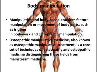 Body manipulation
• Manipulative and body-based practices feature
manipulation or movement of body parts, such
as is done
in bodywork and chiropractic manipulation.
• Osteopathic manipulative medicine, also known
as osteopathic manipulative treatment, is a core
set of techniques of osteopathy and osteopathic
medicine distinguishing these fields from
mainstream medicine.
 