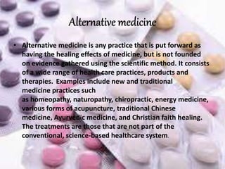 • Alternative medicine is any practice that is put forward as
having the healing effects of medicine, but is not founded
on evidence gathered using the scientific method. It consists
of a wide range of health care practices, products and
therapies. Examples include new and traditional
medicine practices such
as homeopathy, naturopathy, chiropractic, energy medicine,
various forms of acupuncture, traditional Chinese
medicine, Ayurvedic medicine, and Christian faith healing.
The treatments are those that are not part of the
conventional, science-based healthcare system.
 