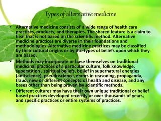 Types of alternative medicine
• Alternative medicine consists of a wide range of health care
practices, products, and therapies. The shared feature is a claim to
heal that is not based on the scientific method. Alternative
medicine practices are diverse in their foundations and
methodologies. Alternative medicine practices may be classified
by their cultural origins or by the types of beliefs upon which they
are based.
• Methods may incorporate or base themselves on traditional
medicinal practices of a particular culture, folk knowledge,
superstition , spiritual beliefs, belief in supernatural energies
(antiscience), pseudoscience, errors in reasoning, propaganda,
fraud, new or different concepts of health and disease, and any
bases other than being proven by scientific methods.
• Different cultures may have their own unique traditional or belief
based practices developed recently or over thousands of years,
and specific practices or entire systems of practices.
 