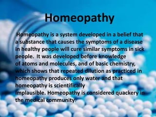Homeopathy
Homeopathy is a system developed in a belief that
a substance that causes the symptoms of a disease
in healthy people will cure similar symptoms in sick
people. It was developed before knowledge
of atoms and molecules, and of basic chemistry,
which shows that repeated dilution as practiced in
homeopathy produces only water and that
homeopathy is scientifically
implausible. Homeopathy is considered quackery in
the medical community.
 