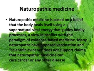Naturopathic medicine
• Naturopathic medicine is based on a belief
that the body heals itself using a
supernatural vital energy that guides bodily
processes, a view in conflict with the
paradigm of evidence-based medicine. Many
naturopaths have opposed vaccination and
"scientific evidence does not support claims
that naturopathic medicine can
cure cancer or any other disease
 