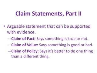 Claim Statements, Part II
• Arguable statement that can be supported
with evidence.
– Claim of Fact: Says something is true or not.
– Claim of Value: Says something is good or bad.
– Claim of Policy: Says it’s better to do one thing
than a different thing.

 
