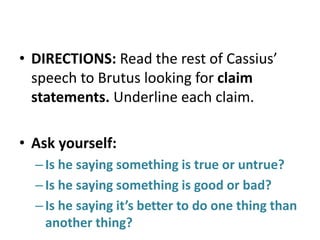 • DIRECTIONS: Read the rest of Cassius’
speech to Brutus looking for claim
statements. Underline each claim.
• Ask yourself:
– Is he saying something is true or untrue?
– Is he saying something is good or bad?
– Is he saying it’s better to do one thing than
another thing?

 