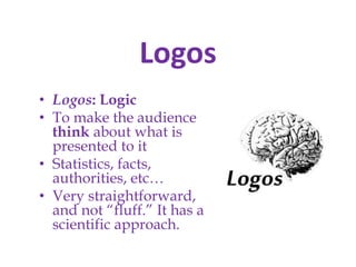 Logos
• Logos: Logic
• To make the audience
think about what is
presented to it
• Statistics, facts,
authorities, etc…
• Very straightforward,
and not “fluff.” It has a
scientific approach.

 