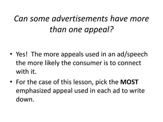 Can some advertisements have more
than one appeal?
• Yes! The more appeals used in an ad/speech
the more likely the consumer is to connect
with it.
• For the case of this lesson, pick the MOST
emphasized appeal used in each ad to write
down.

 