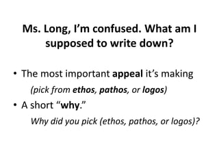 Ms. Long, I’m confused. What am I
supposed to write down?
• The most important appeal it’s making
(pick from ethos, pathos, or logos)

• A short “why.”
Why did you pick (ethos, pathos, or logos)?

 