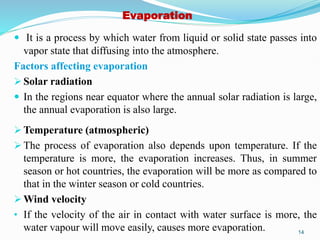 Evaporation
 It is a process by which water from liquid or solid state passes into
vapor state that diffusing into the atmosphere.
Factors affecting evaporation
 Solar radiation
 In the regions near equator where the annual solar radiation is large,
the annual evaporation is also large.
 Temperature (atmospheric)
 The process of evaporation also depends upon temperature. If the
temperature is more, the evaporation increases. Thus, in summer
season or hot countries, the evaporation will be more as compared to
that in the winter season or cold countries.
 Wind velocity
• If the velocity of the air in contact with water surface is more, the
water vapour will move easily, causes more evaporation. 14
 