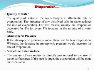 Evaporation…
 Quality of water
• The quality of water in the water body also affects the rate of
evaporation. The presence of any dissolved salts in water reduces
the rate of evaporation. For this reason, usually the evaporation
decreased by 1% for every 1% increase in the salinity of a water
body.
 Atmospheric Pressure
• If the atmospheric pressure is more, there will be less evaporation.
Whereas, the decrease in atmospheric pressure would increase the
rate of evaporation.
 Size of the water surface
• The amount of evaporation is directly proportional to the size of
water surface area. If the area is large, the evaporation will be more
and vice-versa.
15
 