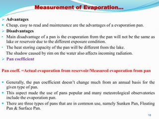 Measurement of Evaporation…
 Advantages
 Cheap, easy to read and maintenance are the advantages of a evaporation pan.
 Disadvantages
• Main disadvantage of a pan is the evaporation from the pan will not be the same as
lake or reservoir due to the different exposure condition.
• The heat storing capacity of the pan will be different from the lake.
The shadow caused by rim on the water also affects incoming radiation.
 Pan coefficient
Pan coeff. =Actual evaporation from reservoir/Measured evaporation from pan
 Generally, the pan coefficient doesn’t change much from an annual basis for the
given type of pan.
 This aspect made the use of pans popular and many meteorological observatories
include the evaporation pan.
 There are three types of pans that are in common use, namely Sunken Pan, Floating
Pan & Surface Pan.
18
 