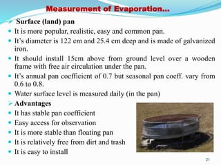 Measurement of Evaporation…
 Surface (land) pan
 It is more popular, realistic, easy and common pan.
 It’s diameter is 122 cm and 25.4 cm deep and is made of galvanized
iron.
 It should install 15cm above from ground level over a wooden
frame with free air circulation under the pan.
 It’s annual pan coefficient of 0.7 but seasonal pan coeff. vary from
0.6 to 0.8.
 Water surface level is measured daily (in the pan)
 Advantages
 It has stable pan coefficient
 Easy access for observation
 It is more stable than floating pan
 It is relatively free from dirt and trash
 It is easy to install
21
 